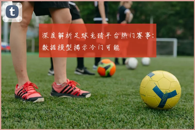 深度解析足球竞猜平台热门赛事：数据模型揭示冷门可能