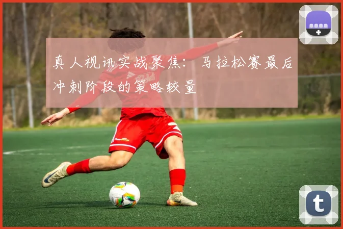 真人视讯实战聚焦：马拉松赛最后冲刺阶段的策略较量