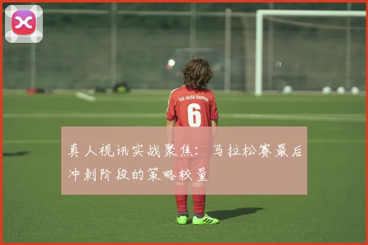 真人视讯实战聚焦：马拉松赛最后冲刺阶段的策略较量