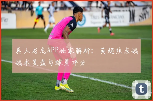 真人龙虎APP独家解析：英超焦点战战术复盘与球员评分